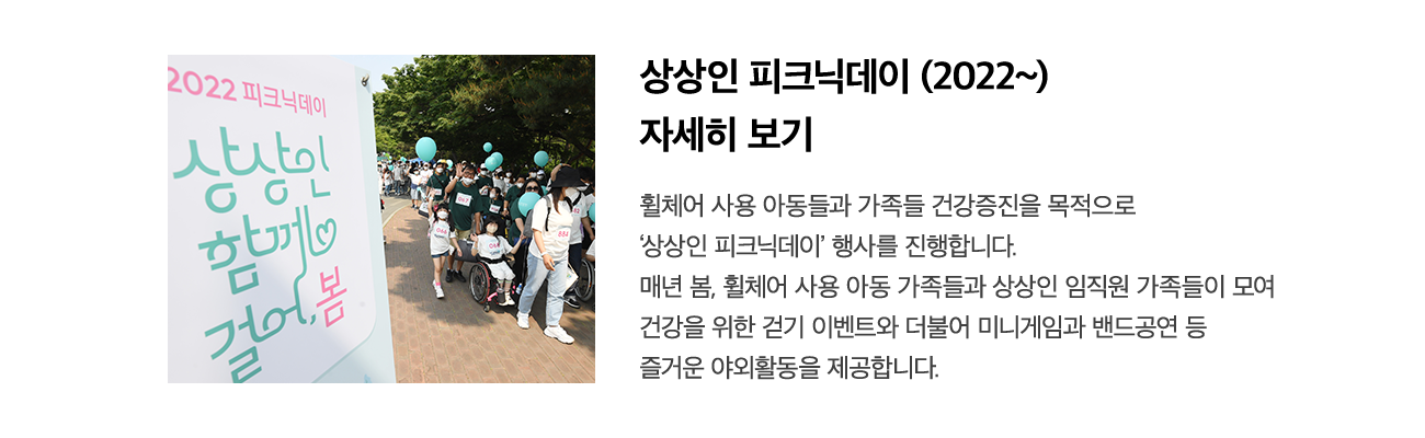 2022 피크닉데이 상상인 함께 걸어봄 상상인 피크닉데이 '함께 걸어봄' 휠체어 사용 아동들에게 가족들과 자유로운 야외활동을 지원합니다. 건강증진을 목적으로 서울 올림픽공원에서 '함께 걸어봄' 행사를 진행하였습니다. 휠체어 사용 아동 가족들과 상상인 임직원 가족 총 1,000 여명이 모여 미니게임, 밴드공연 등 각종 참여 프로그램을 진행하였습니다.